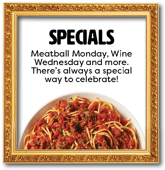 Specials: Meatball Monday, Wine Wednesday and more. There's always a special way to celebrate.